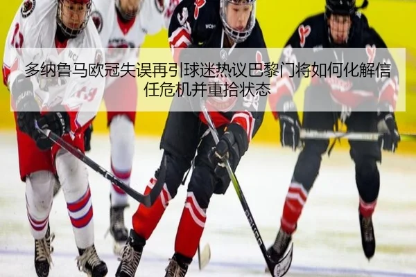 多纳鲁马欧冠失误再引球迷热议巴黎门将如何化解信任危机并重拾状态 | leyu